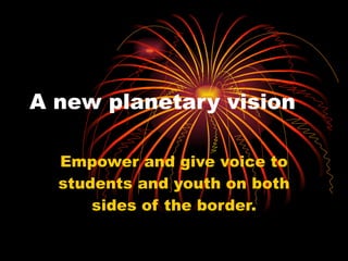 A new planetary vision Empower and give voice to students and youth on both sides of the border. 
