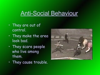 Anti-Social Behaviour   They are out of control. They make the area look bad. They scare people who live among them. They cause trouble.  