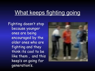 What keeps fighting going Fighting doesn’t stop because younger ones are being encouraged by the older ones who are fighting and they think its cool to be like them ,  and this keep’s on going for generation’s. 