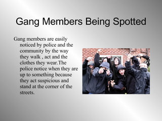 Gang Members Being Spotted Gang members are easily noticed by police and the community by the way they walk , act and the clothes they wear.The police notice when they are up to something because they act suspicious and stand at the corner of the streets. 
