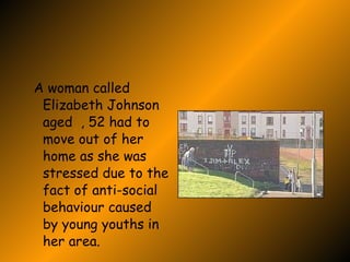 Stress Due To Gangs A woman called Elizabeth Johnson  aged  , 52 had to move out of her home as she was stressed due to the fact of anti-social behaviour caused by young youths in her area. 