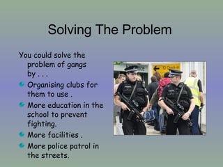 Solving The Problem   You could solve the problem of gangs by . . .  Organising clubs for them to use . More education in the school to prevent fighting.  More facilities . More police patrol in the streets. 
