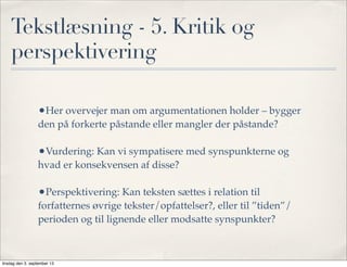Tekstlæsning - 5. Kritik og
perspektivering
•Her overvejer man om argumentationen holder – bygger
den på forkerte påstande eller mangler der påstande?
•Vurdering: Kan vi sympatisere med synspunkterne og
hvad er konsekvensen af disse?
•Perspektivering: Kan teksten sættes i relation til
forfatternes øvrige tekster/opfattelser?, eller til ”tiden”/
perioden og til lignende eller modsatte synspunkter?
tirsdag den 3. september 13
 