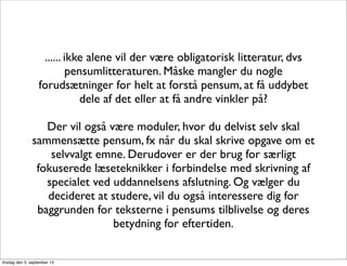 ...... ikke alene vil der være obligatorisk litteratur, dvs
pensumlitteraturen. Måske mangler du nogle
forudsætninger for helt at forstå pensum, at få uddybet
dele af det eller at få andre vinkler på?
Der vil også være moduler, hvor du delvist selv skal
sammensætte pensum, fx når du skal skrive opgave om et
selvvalgt emne. Derudover er der brug for særligt
fokuserede læseteknikker i forbindelse med skrivning af
specialet ved uddannelsens afslutning. Og vælger du
decideret at studere, vil du også interessere dig for
baggrunden for teksterne i pensums tilblivelse og deres
betydning for eftertiden.
tirsdag den 3. september 13
 