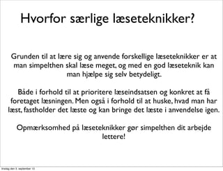 Hvorfor særlige læseteknikker?
Grunden til at lære sig og anvende forskellige læseteknikker er at
man simpelthen skal læse meget, og med en god læseteknik kan
man hjælpe sig selv betydeligt.
Både i forhold til at prioritere læseindsatsen og konkret at få
foretaget læsningen. Men også i forhold til at huske, hvad man har
læst, fastholder det læste og kan bringe det læste i anvendelse igen.
Opmærksomhed på læseteknikker gør simpelthen dit arbejde
lettere!
tirsdag den 3. september 13
 