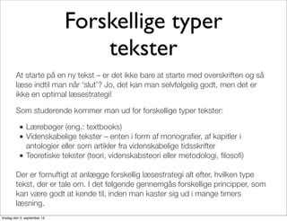 Forskellige typer
tekster
At starte på en ny tekst – er det ikke bare at starte med overskriften og så
læse indtil man når ‘slut’? Jo, det kan man selvfølgelig godt, men det er
ikke en optimal læsestrategi!
Som studerende kommer man ud for forskellige typer tekster:
■ Lærebøger (eng.: textbooks)
■ Videnskabelige tekster – enten i form af monograﬁer, af kapitler i
antologier eller som artikler fra videnskabelige tidsskrifter
■ Teoretiske tekster (teori, videnskabsteori eller metodologi, ﬁlosoﬁ)
Der er fornuftigt at anlægge forskellig læsestrategi alt efter, hvilken type
tekst, der er tale om. I det følgende gennemgås forskellige principper, som
kan være godt at kende til, inden man kaster sig ud i mange timers
læsning.
tirsdag den 3. september 13
 