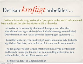 Det kan kraftigt anbefales ...
... faktisk at formulere sig, skrive sine/gruppens tanker ned. Lad være med
bare at tale om det eller lade ideerne blive i hovedet.
- at skrive er en væsentlig akademisk kompetence. Man skal
simpelthen lære sig at skrive (såvel indholdsmæssigt som teknisk).
Dette lærer man kun ved at gøre det. Igen og igen og igen og .....
- hvis ikke tankerne er formuleret på skrift, kan andre ikke forholde
sig til dem. Slet ikke, hvis tankerne blot er en smule sammensatte
- nogen gange ‘holder’ argumentationen ikke. Hvad der forekom
indlysende i ens egne tanker eller i en mundtlig diskussion, kan
afsløre huller, når det bliver skrevet ned
- nedskreven tekst er langtidsholdbar!
tirsdag den 3. september 13
 