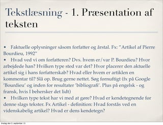 Tekstlæsning - 1. Præsentation af
teksten
•! Faktuelle oplysninger såsom forfatter og årstal. Fx: ”Artikel af Pierre
Bourdieu, 1992”
•! Hvad ved vi om forfatteren? Dvs. hvem er/var P. Bourdieu? Hvor
arbejdede han? Hvilken type sted var det? Hvor placerer den aktuelle
artikel sig i hans forfatterskab? Hvad eller hvem er artiklen en
kommentar til? Slå op. Brug gerne nettet. Søg fornuftigt (fx på Google
’Bourdieu’ og inden for resultater ’bibliograﬁ’. Plus på engelsk - og
fransk, hvis I behersker det lidt)
•! Hvilken type tekst har vi med at gøre? Hvad er kendetegnende for
denne slags tekster. Fx Artikel - deﬁnition: Hvad forstås ved en
videnskabelig artikel? Hvad er dens kendetegn?
tirsdag den 3. september 13
 