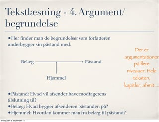 Tekstlæsning - 4.Argument/
begrundelse
•Her ﬁnder man de begrundelser som forfatteren
underbygger sin påstand med.
•Påstand: Hvad vil afsender have modtagerens
tilslutning til?
•Belæg: Hvad bygger afsenderen påstanden på?
•Hjemmel: Hvordan kommer man fra belæg til påstand?
PåstandBelæg
Hjemmel
Der er
argumentationer
på ﬂere
niveauer: Hele
teksten,
kapitler, afsnit ...
tirsdag den 3. september 13
 
