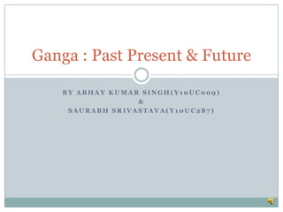 Ganga : Past Present & Future

    BY ABHAY KUMAR SINGH(Y10UC009)
                  &
     SAURABH SRIVASTAVA(Y10UC287)
 