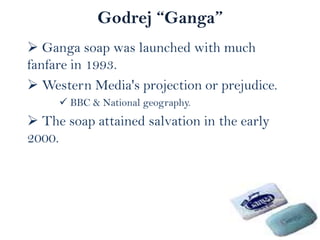 Godrej “Ganga”
 Ganga soap was launched with much
fanfare in 1993.
 Western Media's projection or prejudice.
 BBC & National geography.

 The soap attained salvation in the early
2000.

 