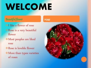 WELCOME
I like a flower of rose
Rose is a very beautiful
flower
Most peoples are liked
rose
Rose is loveble flower
More than types varieties
of roses
Beautiful flower rose
 