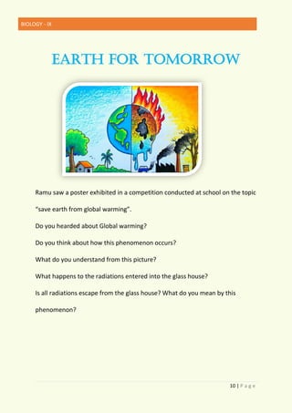BIOLOGY - IX
10 | P a g e
EARTH FOR TOMORROW
Ramu saw a poster exhibited in a competition conducted at school on the topic
“save earth from global warming”.
Do you hearded about Global warming?
Do you think about how this phenomenon occurs?
What do you understand from this picture?
What happens to the radiations entered into the glass house?
Is all radiations escape from the glass house? What do you mean by this
phenomenon?
 