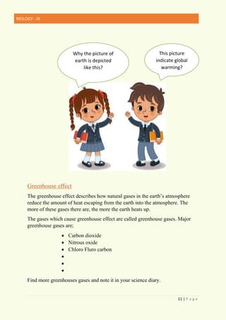 BIOLOGY - IX
11 | P a g e
Greenhouse effect
The greenhouse effect describes how natural gases in the earth’s atmosphere
reduce the amount of heat escaping from the earth into the atmosphere. The
more of these gases there are, the more the earth heats up.
The gases which cause greenhouse effect are called greenhouse gases. Major
greenhouse gases are;
• Carbon dioxide
• Nitrous oxide
• Chloro Fluro carbon
•
•
•
Find more greenhouses gases and note it in your science diary.
This picture
indicate global
warming?
Why the picture of
earth is depicted
like this?
 