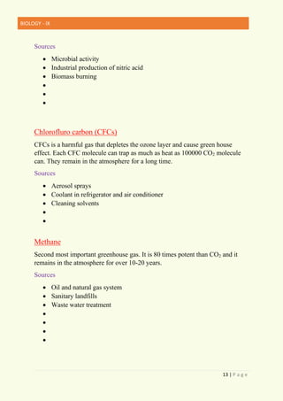 BIOLOGY - IX
13 | P a g e
Sources
• Microbial activity
• Industrial production of nitric acid
• Biomass burning
•
•
•
Chlorofluro carbon (CFCs)
CFCs is a harmful gas that depletes the ozone layer and cause green house
effect. Each CFC molecule can trap as much as heat as 100000 CO2 molecule
can. They remain in the atmosphere for a long time.
Sources
• Aerosol sprays
• Coolant in refrigerator and air conditioner
• Cleaning solvents
•
•
Methane
Second most important greenhouse gas. It is 80 times potent than CO2 and it
remains in the atmosphere for over 10-20 years.
Sources
• Oil and natural gas system
• Sanitary landfills
• Waste water treatment
•
•
•
•
 