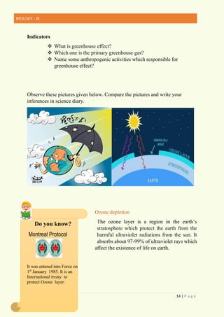 BIOLOGY - IX
14 | P a g e
Indicators
❖ What is greenhouse effect?
❖ Which one is the primary greenhouse gas?
❖ Name some anthropogenic activities which responsible for
greenhouse effect?
Observe these pictures given below. Compare the pictures and write your
inferences in science diary.
Ozone depletion
The ozone layer is a region in the earth’s
stratosphere which protect the earth from the
harmful ultraviolet radiations from the sun. It
absorbs about 97-99% of ultraviolet rays which
affect the existence of life on earth.
It was entered into Force on
1st
January 1985. It is an
International treaty to
protect Ozone layer.
Do you know?
Montreal Protocol
 