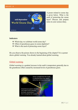 BIOLOGY - IX
15 | P a g e
A poster related to ozone day
is given below. What is the
need of protecting the ozone
layer? Discuss and prepare
notes in your science diary.
Indicators
❖ Which day we celebrate world ozone day?
❖ Effect of greenhouse gases in ozone depletion?
❖ What is the need of protecting ozone layer?
Do you observe the picture shown in the beginning of the chapter? It is a poster
shows global warming. You already learned about global warming.
Global warming
Global warming is a gradual increase in the earth’s temperature generally due to
the greenhouse effect caused by increased levels of greenhouse gases.
 