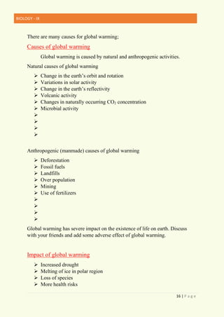 BIOLOGY - IX
16 | P a g e
There are many causes for global warming;
Causes of global warming
Global warming is caused by natural and anthropogenic activities.
Natural causes of global warming
➢ Change in the earth’s orbit and rotation
➢ Variations in solar activity
➢ Change in the earth’s reflectivity
➢ Volcanic activity
➢ Changes in naturally occurring CO2 concentration
➢ Microbial activity
➢
➢
➢
➢
Anthropogenic (manmade) causes of global warming
➢ Deforestation
➢ Fossil fuels
➢ Landfills
➢ Over population
➢ Mining
➢ Use of fertilizers
➢
➢
➢
➢
Global warming has severe impact on the existence of life on earth. Discuss
with your friends and add some adverse effect of global warming.
Impact of global warming
➢ Increased drought
➢ Melting of ice in polar region
➢ Loss of species
➢ More health risks
 