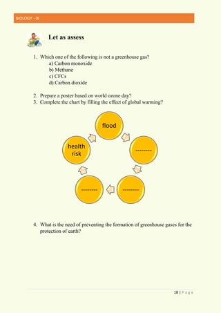 BIOLOGY - IX
18 | P a g e
Let as assess
1. Which one of the following is not a greenhouse gas?
a) Carbon monoxide
b) Methane
c) CFCs
d) Carbon dioxide
2. Prepare a poster based on world ozone day?
3. Complete the chart by filling the effect of global warming?
4. What is the need of preventing the formation of greenhouse gases for the
protection of earth?
flood
--------
--------
--------
health
risk
 