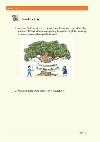 BIOLOGY - IX
19 | P a g e
Extended activity
1. Analyze the illustration given below. How this picture relate with global
warming? Collect information regarding the reasons for global warming,
its consequences and remedial measures?
2. Why does more ozone hole see over Antarctica?
 
