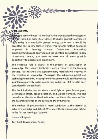 BIOLOGY - IX
4 | P a g e
Dear students,
Science is activity based. Its method is the unprejudiced investigation
of truth, based on scientific evidence. If what is generally considered
right today is scientifically proved wrong tomorrow, it would be
accepted. This is how science works. This rational method has to be
employed in learning science. Continuous observation,
experimentations and analyses lead the scientific perspectives to new
dimensions. Hence, you have to make use of every possible
opportunity to observe and experiment.
The student's role is pivotal in the process of construction of
knowledge. This science textbook is only a resource in the learning
process. Your teachers and supplementary materials will help you in
the creation of knowledge. ’Samagra’, the education portal and
technology enabled Q R code printed textbooks would definitely make
your learning activity in classrooms easy and joyful. I.C.T has also been
considered in the textbook.
This book includes lessons which spread light on greenhouse gases,
Greenhouse effect, ozone depletion, and Global warming. This also
provides an idea about the drastic effects of these phenomenon’s on
the natural existence of the earth and the living world.
The method of presentation is more conducive to the learner to
achieve knowledge and delight. We expect the textbook to be helpful
in the further learning of science.
Love and Regards,
Text Book Development Team.
 