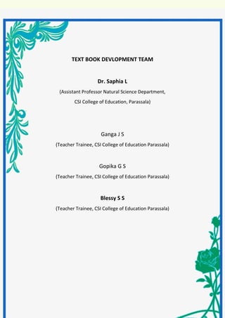 BIOLOGY - IX
5 | P a g e
TEXT BOOK DEVLOPMENT TEAM
Dr. Saphia L
(Assistant Professor Natural Science Department,
CSI College of Education, Parassala)
Ganga J S
(Teacher Trainee, CSI College of Education Parassala)
Gopika G S
(Teacher Trainee, CSI College of Education Parassala)
Blessy S S
(Teacher Trainee, CSI College of Education Parassala)
 