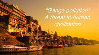 “Ganga pollution”
A threat to human
civilization
 