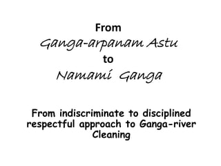 From Ganga-arpanam Astu to Namami Ganga 
From indiscriminate to disciplined respectful approach to Ganga-river Cleaning  