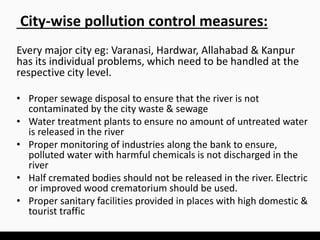 Every major city eg: Varanasi, Hardwar, Allahabad & Kanpur
has its individual problems, which need to be handled at the
respective city level.
• Proper sewage disposal to ensure that the river is not
contaminated by the city waste & sewage
• Water treatment plants to ensure no amount of untreated water
is released in the river
• Proper monitoring of industries along the bank to ensure,
polluted water with harmful chemicals is not discharged in the
river
• Half cremated bodies should not be released in the river. Electric
or improved wood crematorium should be used.
• Proper sanitary facilities provided in places with high domestic &
tourist traffic
City-wise pollution control measures:
 