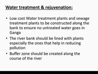 • Low cost Water treatment plants and sewage
treatment plants to be constructed along the
bank to ensure no untreated water goes in
Ganga
• The river bank should be lined with plants
especially the ones that help in reducing
pollution
• Buffer zone should be created along the
course of the river
Water treatment & rejuvenation:
 