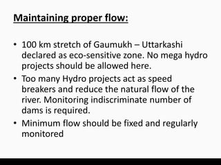 Maintaining proper flow:
• 100 km stretch of Gaumukh – Uttarkashi
declared as eco-sensitive zone. No mega hydro
projects should be allowed here.
• Too many Hydro projects act as speed
breakers and reduce the natural flow of the
river. Monitoring indiscriminate number of
dams is required.
• Minimum flow should be fixed and regularly
monitored
 