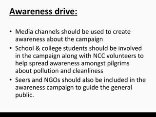 Awareness drive:
• Media channels should be used to create
awareness about the campaign
• School & college students should be involved
in the campaign along with NCC volunteers to
help spread awareness amongst pilgrims
about pollution and cleanliness
• Seers and NGOs should also be included in the
awareness campaign to guide the general
public.
 