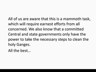 All of us are aware that this is a mammoth task,
which will require earnest efforts from all
concerned. We also know that a committed
Central and state governments only have the
power to take the necessary steps to clean the
holy Ganges.
All the best…
 