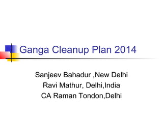 Ganga Cleanup Plan 2014 
Sanjeev Bahadur ,New Delhi 
Ravi Mathur, Delhi,India 
CA Raman Tondon,Delhi 
 
