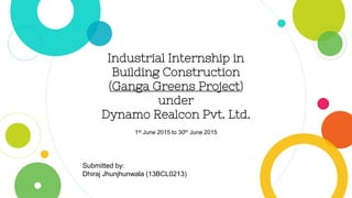 Industrial Internship in
Building Construction
(Ganga Greens Project)
under
Dynamo Realcon Pvt. Ltd.
Submitted by:
Dhiraj Jhunjhunwala (13BCL0213)
1st June 2015 to 30th June 2015
 