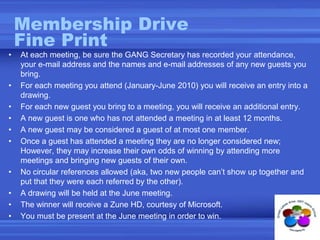 Membership DriveFine PrintAt each meeting, be sure the GANG Secretary has recorded your attendance, your e-mail address and the names and e-mail addresses of any new guests you bring.For each meeting you attend (January-June 2010) you will receive an entry into a drawing.For each new guest you bring to a meeting, you will receive an additional entry.  A new guest is one who has not attended a meeting in at least 12 months.A new guest may be considered a guest of at most one member.Once a guest has attended a meeting they are no longer considered new; However, they may increase their own odds of winning by attending more meetings and bringing new guests of their own.No circular references allowed (aka, two new people can’t show up together and put that they were each referred by the other).A drawing will be held at the June meeting. The winner will receive a Zune HD, courtesy of Microsoft.You must be present at the June meeting in order to win.