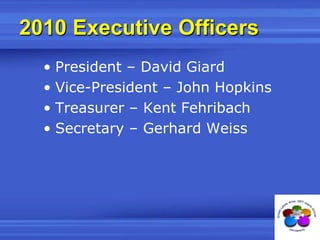 2010 Executive OfficersPresident – David GiardVice-President – John HopkinsTreasurer – Kent FehribachSecretary – Gerhard Weiss