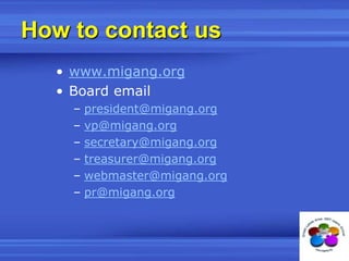 How to contact uswww.migang.orgBoard emailpresident@migang.orgvp@migang.orgsecretary@migang.orgtreasurer@migang.orgwebmaster@migang.orgpr@migang.org