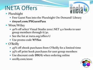 INETA OffersPluralsightFree Guest Pass into the Pluralsight On-Demand! Library tinyurl.com/PSGuestPassWrox/Wiley 40% off select Visual Studio 2010/.NET 4.0 books to user group members through 6/30.  See the list at ineta.org/offers UUse promo code WVS10O’Reilly45% off ebook purchases from O’Reilly for a limited time35% off print book purchases for user group membersUse discount code DSUG when ordering onlineoreilly.com/store