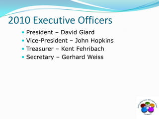 2010 Executive OfficersPresident – David GiardVice-President – John HopkinsTreasurer – Kent FehribachSecretary – Gerhard Weiss