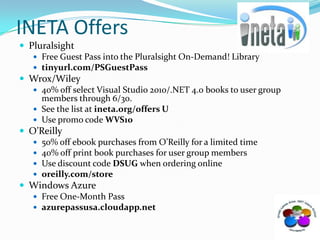 INETA OffersPluralsightFree Guest Pass into the Pluralsight On-Demand! Library tinyurl.com/PSGuestPassWrox/Wiley 40% off select Visual Studio 2010/.NET 4.0 books to user group members through 6/30.  See the list at ineta.org/offers UUse promo code WVS10O’Reilly50% off ebook purchases from O’Reilly for a limited time40% off print book purchases for user group membersUse discount code DSUG when ordering onlineoreilly.com/storeWindows AzureFree One-Month Passazurepassusa.cloudapp.net
