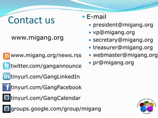 Contact usE-mailpresident@migang.orgvp@migang.orgsecretary@migang.orgtreasurer@migang.orgwebmaster@migang.orgpr@migang.orgwww.migang.orgwww.migang.org/news.rsstwitter.com/gangannouncetinyurl.com/GangLinkedIntinyurl.com/GangFacebooktinyurl.com/GangCalendargroups.google.com/group/migang