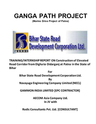 TRAINING/INTERNSHIPREPORT ON Construction of Elevated
Road Corridor fromDighato Didarganj at Patna in the State of
Bihar
For
Bihar State Road DevelopmentCorporationLtd.
By
Navayuga Engineering Company Limited (NECL)
GAMMON INDIA LIMITED [EPC CONTRACTOR]
AECOM Asia Company Ltd.
In JV with
Rodic Consultants Pvt. Ltd. [CONSULTANT]
GANGA PATH PROJECT
(Marine Drive Project of Patna)
 