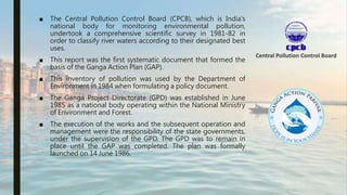 ■ The Central Pollution Control Board (CPCB), which is India's
national body for monitoring environmental pollution,
undertook a comprehensive scientific survey in 1981-82 in
order to classify river waters according to their designated best
uses.
■ This report was the first systematic document that formed the
basis of the Ganga Action Plan (GAP).
■ This inventory of pollution was used by the Department of
Environment in 1984 when formulating a policy document.
■ The Ganga Project Directorate (GPD) was established in June
1985 as a national body operating within the National Ministry
of Environment and Forest.
■ The execution of the works and the subsequent operation and
management were the responsibility of the state governments,
under the supervision of the GPD. The GPD was to remain in
place until the GAP was completed. The plan was formally
launched on 14 June 1986.
 