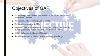 Objectives of GAP
■ To intercept and divert the wastes from urban settlements
away from the river.
■ Treatment and economical use of waste.
■ To direct the sewage to STPs
■ improve the environmental conditions along the river by
suitably reducing all the polluting influences at source.
■ Afforestation on the banks of Ganga
■ Providing santation facility people residing near Ganga
 