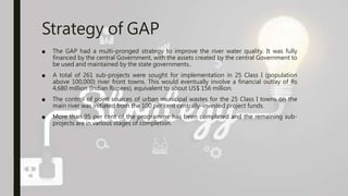 Strategy of GAP
■ The GAP had a multi-pronged strategy to improve the river water quality. It was fully
financed by the central Government, with the assets created by the central Government to
be used and maintained by the state governments..
■ A total of 261 sub-projects were sought for implementation in 25 Class I (population
above 100,000) river front towns. This would eventually involve a financial outlay of Rs
4,680 million (Indian Rupees), equivalent to about US$ 156 million.
■ The control of point sources of urban municipal wastes for the 25 Class I towns on the
main river was initiated from the 100 per cent centrally-invested project funds.
■ More than 95 per cent of the programme has been completed and the remaining sub-
projects are in various stages of completion.
 