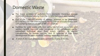 Domestic Waste
■ The major problem of pollution from domestic municipal sewage
(1,340,000 m3/day ) arising from the 25 selected towns was handled.
■ Out of the 1,340,000 m3/day of sewage assessed to be generated,
873,000 m3/day was intercepted by laying 370 km of trunk sewers with
129 pumping stations as part of 88 sub-projects.
■ Facilities for solid waste collection using mechanised equipment and
sanitary landfill, low-cost toilet complexes (2,760 complexes), partly-
subsidised individual pour flush toilets (48,000), 28 electric
crematoriums for human corpses, and 35 schemes of river front
development for safer ritualistic bathing, were also included.
■ A total of 261 such projects were carried out in the 25 towns.
 