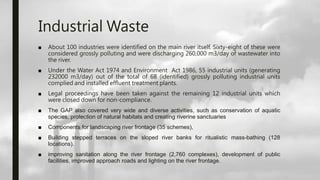 Industrial Waste
■ About 100 industries were identified on the main river itself. Sixty-eight of these were
considered grossly polluting and were discharging 260,000 m3/day of wastewater into
the river.
■ Under the Water Act 1974 and Environment Act 1986, 55 industrial units (generating
232000 m3/day) out of the total of 68 (identified) grossly polluting industrial units
complied and installed effluent treatment plants.
■ Legal proceedings have been taken against the remaining 12 industrial units which
were closed down for non-compliance.
■ The GAP also covered very wide and diverse activities, such as conservation of aquatic
species, protection of natural habitats and creating riverine sanctuaries
■ Components for landscaping river frontage (35 schemes),
■ Building stepped terraces on the sloped river banks for ritualistic mass-bathing (128
locations).
■ improving sanitation along the river frontage (2,760 complexes), development of public
facilities, improved approach roads and lighting on the river frontage.
 
