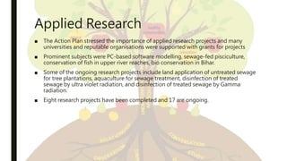 Applied Research
■ The Action Plan stressed the importance of applied research projects and many
universities and reputable organisations were supported with grants for projects
■ Prominent subjects were PC-based software modelling, sewage-fed pisciculture,
conservation of fish in upper river reaches, bio conservation in Bihar.
■ Some of the ongoing research projects include land application of untreated sewage
for tree plantations, aquaculture for sewage treatment, disinfection of treated
sewage by ultra violet radiation, and disinfection of treated sewage by Gamma
radiation.
■ Eight research projects have been completed and 17 are ongoing.
 