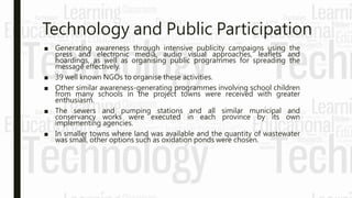 Technology and Public Participation
■ Generating awareness through intensive publicity campaigns using the
press and electronic media, audio visual approaches, leaflets and
hoardings, as well as organising public programmes for spreading the
message effectively.
■ 39 well known NGOs to organise these activities.
■ Other similar awareness-generating programmes involving school children
from many schools in the project towns were received with greater
enthusiasm.
■ The sewers and pumping stations and all similar municipal and
conservancy works were executed in each province by its own
implementing agencies.
■ In smaller towns where land was available and the quantity of wastewater
was small, other options such as oxidation ponds were chosen.
 